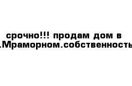 срочно!!! продам дом в с.Мраморном.собственность